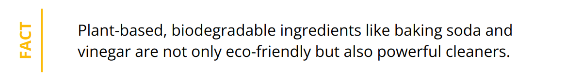 Fact - Plant-based, biodegradable ingredients like baking soda and vinegar are not only eco-friendly but also powerful cleaners.